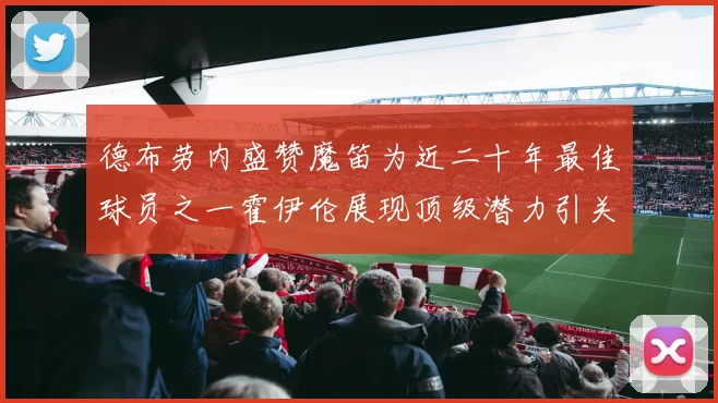 德布劳内盛赞魔笛为近二十年最佳球员之一霍伊伦展现顶级潜力引关注